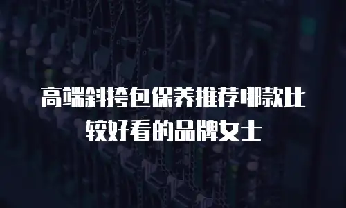高端斜挎包保养推荐哪款比较好看的品牌女士