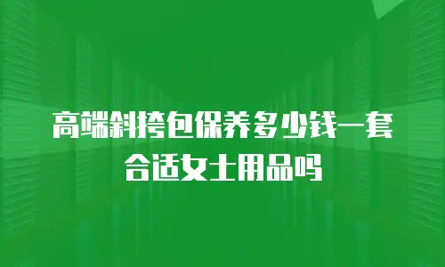 高端斜挎包保养多少钱一套合适女士用品吗