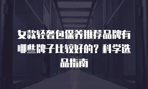 女款轻奢包保养推荐品牌有哪些牌子比较好的？科学选品指南
