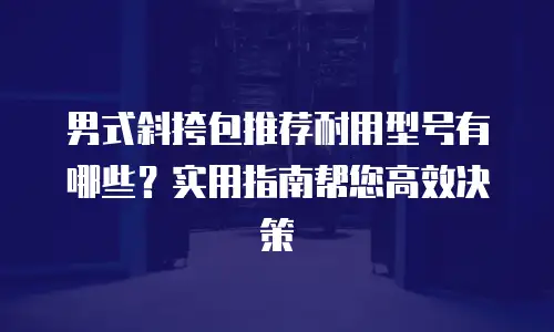 男式斜挎包推荐耐用型号有哪些？实用指南帮您高效决策