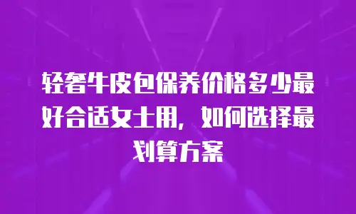 轻奢牛皮包保养价格多少最好合适女士用，如何选择最划算方案