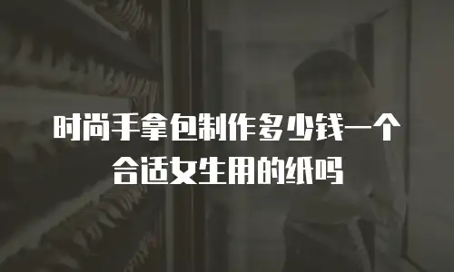 时尚手拿包制作多少钱一个合适女生用的纸吗