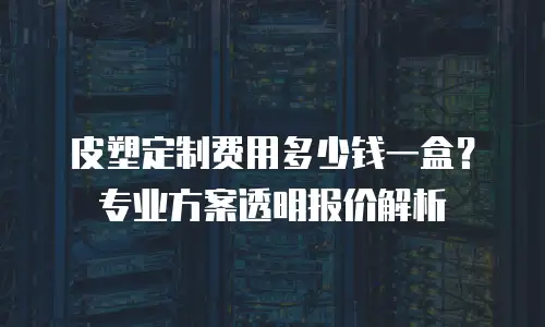 皮塑定制费用多少钱一盒？专业方案透明报价解析