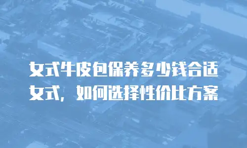 女式牛皮包保养多少钱合适女式，如何选择性价比方案