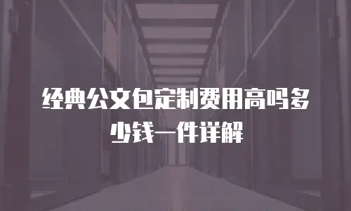 经典公文包定制费用高吗多少钱一件详解