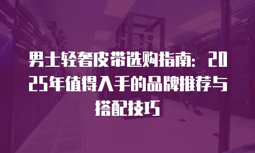男士轻奢皮带选购指南：2025年值得入手的品牌推荐与搭配技巧