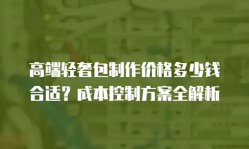 高端轻奢包制作价格多少钱合适？成本控制方案全解析