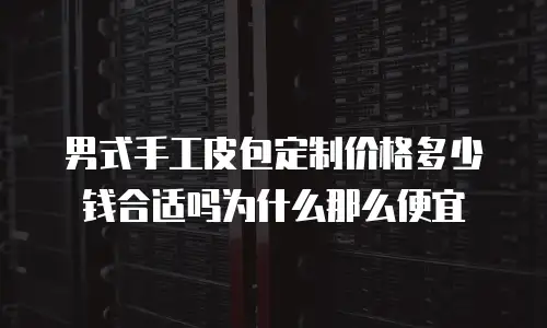 男式手工皮包定制价格多少钱合适吗为什么那么便宜