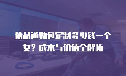 精品通勤包定制多少钱一个女？成本与价值全解析