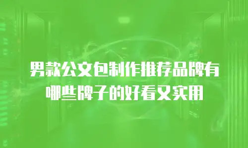 男款公文包制作推荐品牌有哪些牌子的好看又实用