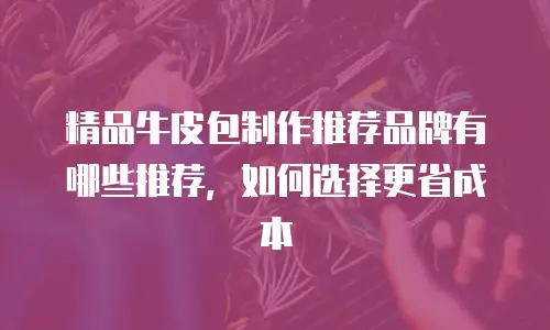 精品牛皮包制作推荐品牌有哪些推荐，如何选择更省成本