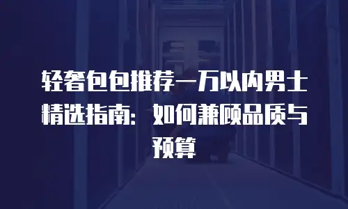 轻奢包包推荐一万以内男士精选指南：如何兼顾品质与预算