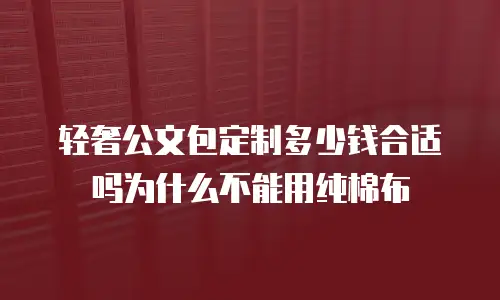 轻奢公文包定制多少钱合适吗为什么不能用纯棉布