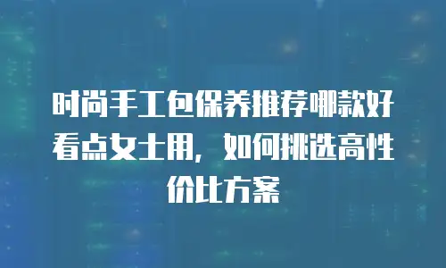 时尚手工包保养推荐哪款好看点女士用，如何挑选高性价比方案