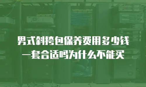 男式斜挎包保养费用多少钱一套合适吗为什么不能买