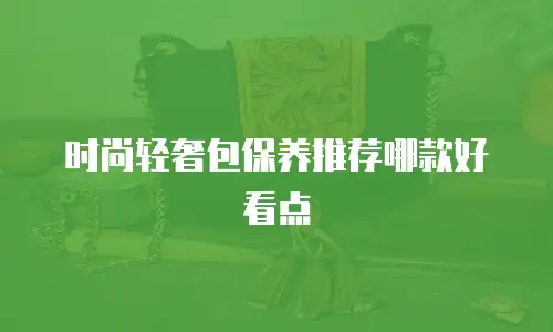 时尚轻奢包保养推荐哪款好看点