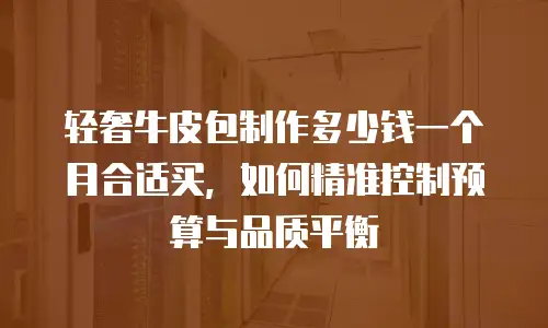 轻奢牛皮包制作多少钱一个月合适买，如何精准控制预算与品质平衡