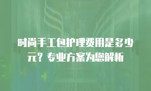时尚手工包护理费用是多少元？专业方案为您解析