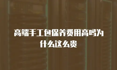 高端手工包保养费用高吗为什么这么贵