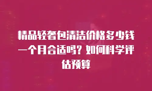 精品轻奢包清洁价格多少钱一个月合适吗？如何科学评估预算