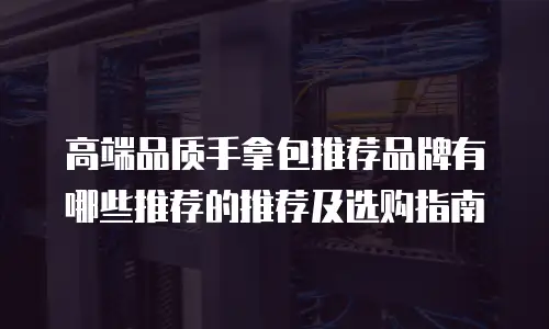 高端品质手拿包推荐品牌有哪些推荐的推荐及选购指南