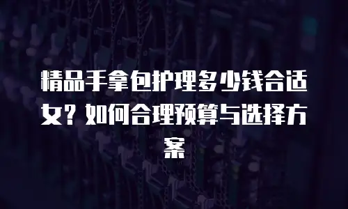 精品手拿包护理多少钱合适女？如何合理预算与选择方案