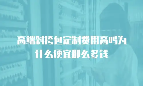高端斜挎包定制费用高吗为什么便宜那么多钱