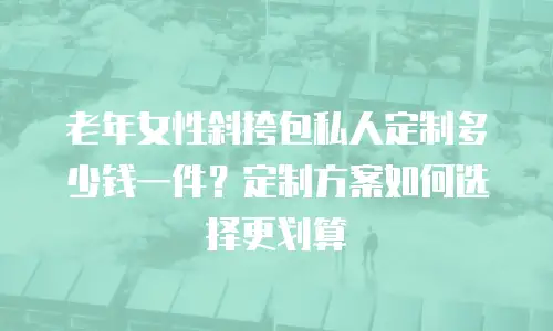 老年女性斜挎包私人定制多少钱一件？定制方案如何选择更划算