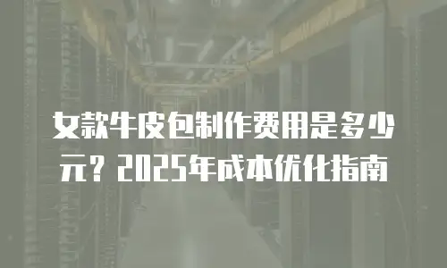 女款牛皮包制作费用是多少元？2025年成本优化指南