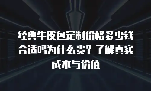 经典牛皮包定制价格多少钱合适吗为什么贵？了解真实成本与价值