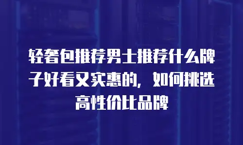 轻奢包推荐男士推荐什么牌子好看又实惠的，如何挑选高性价比品牌