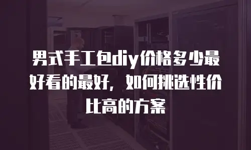 男式手工包diy价格多少最好看的最好，如何挑选性价比高的方案