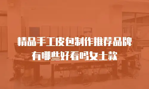 精品手工皮包制作推荐品牌有哪些好看吗女士款
