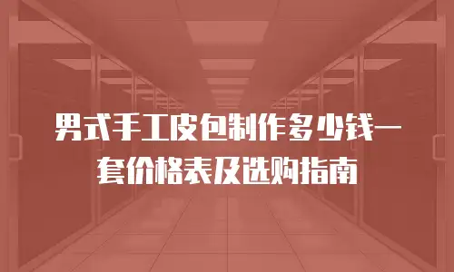 男式手工皮包制作多少钱一套价格表及选购指南