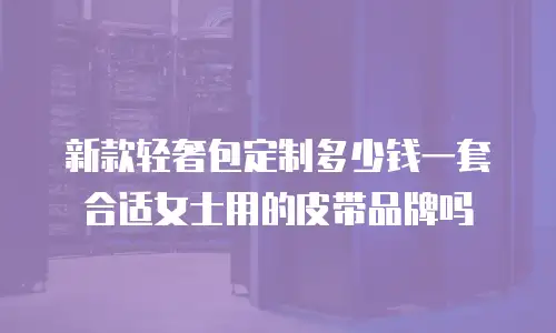 新款轻奢包定制多少钱一套合适女士用的皮带品牌吗