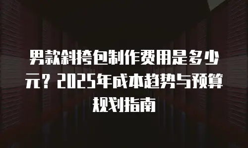 男款斜挎包制作费用是多少元？2025年成本趋势与预算规划指南