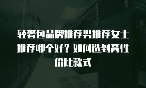 轻奢包品牌推荐男推荐女士推荐哪个好？如何选到高性价比款式