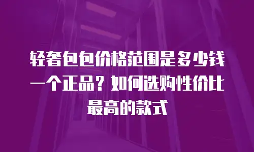 轻奢包包价格范围是多少钱一个正品？如何选购性价比最高的款式