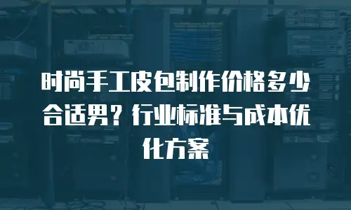 时尚手工皮包制作价格多少合适男？行业标准与成本优化方案