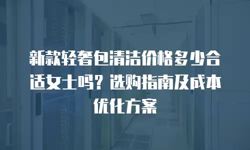 新款轻奢包清洁价格多少合适女士吗？选购指南及成本优化方案