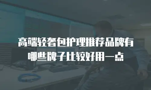 高端轻奢包护理推荐品牌有哪些牌子比较好用一点