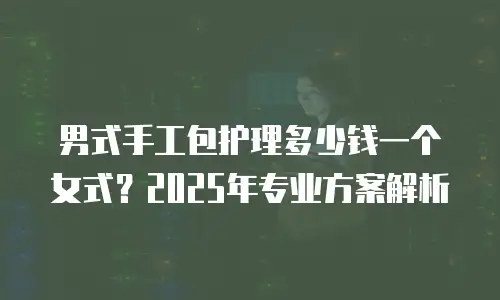 男式手工包护理多少钱一个女式？2025年专业方案解析