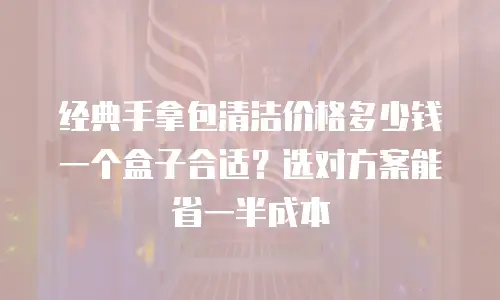 经典手拿包清洁价格多少钱一个盒子合适？选对方案能省一半成本