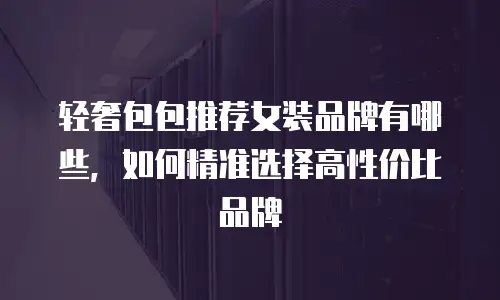 轻奢包包推荐女装品牌有哪些，如何精准选择高性价比品牌