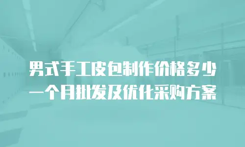 男式手工皮包制作价格多少一个月批发及优化采购方案