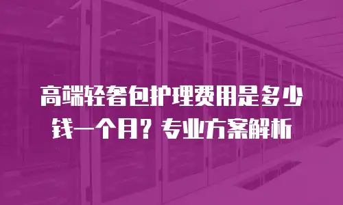 高端轻奢包护理费用是多少钱一个月？专业方案解析
