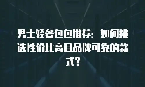 男士轻奢包包推荐：如何挑选性价比高且品牌可靠的款式？