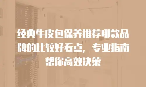 经典牛皮包保养推荐哪款品牌的比较好看点，专业指南帮你高效决策
