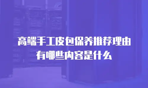 高端手工皮包保养推荐理由有哪些内容是什么