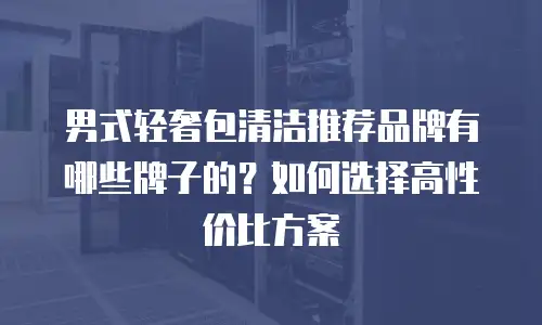 男式轻奢包清洁推荐品牌有哪些牌子的？如何选择高性价比方案